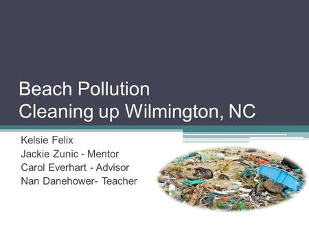 Beach Pollution Cleaning up Wilmington, NC Kelsie Felix Jackie Zunic - Mentor Carol Everhart - Advisor Nan Danehower- Teacher.