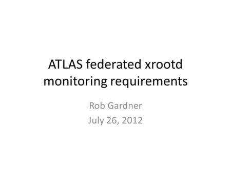 ATLAS federated xrootd monitoring requirements Rob Gardner July 26, 2012.