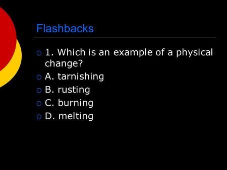 Flashbacks  1. Which is an example of a physical change?  A. tarnishing  B. rusting  C. burning  D. melting.