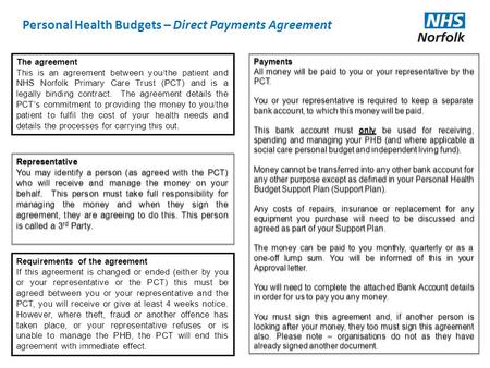 Personal Health Budgets – Direct Payments Agreement The agreement This is an agreement between you/the patient and NHS Norfolk Primary Care Trust (PCT)