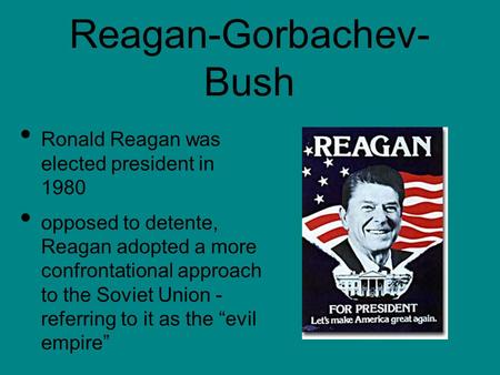 Reagan-Gorbachev- Bush Ronald Reagan was elected president in 1980 opposed to detente, Reagan adopted a more confrontational approach to the Soviet Union.