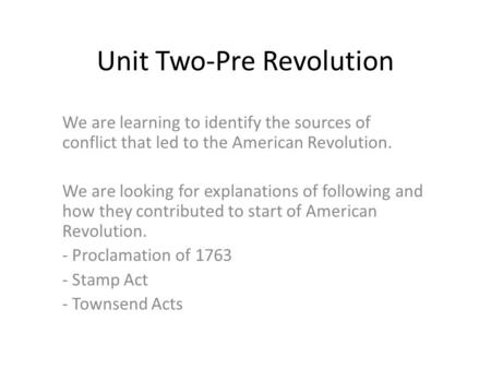 Unit Two-Pre Revolution We are learning to identify the sources of conflict that led to the American Revolution. We are looking for explanations of following.