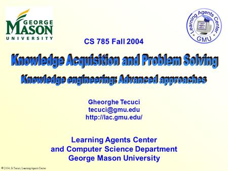  2004, G.Tecuci, Learning Agents Center CS 785 Fall 2004 Learning Agents Center and Computer Science Department George Mason University Gheorghe Tecuci.