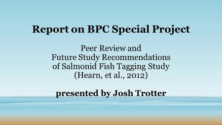 Report on BPC Special Project Peer Review and Future Study Recommendations of Salmonid Fish Tagging Study (Hearn, et al., 2012) presented by Josh Trotter.