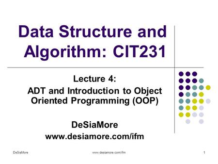 Data Structure and Algorithm: CIT231 Lecture 4: ADT and Introduction to Object Oriented Programming (OOP) DeSiaMore www.desiamore.com/ifm DeSiaMorewww.desiamore.com/ifm1.