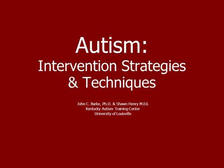 Autism: Intervention Strategies & Techniques John C. Burke, Ph.D. & Shawn Henry M.Ed. Kentucky Autism Training Center University of Louisville.