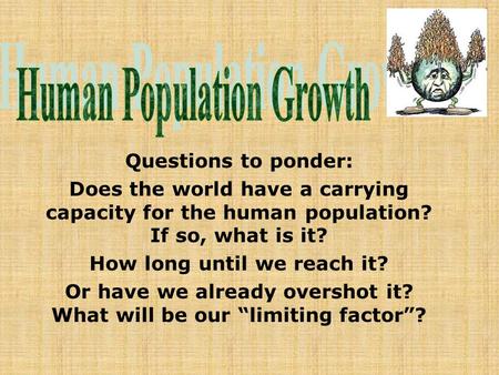 Questions to ponder: Does the world have a carrying capacity for the human population? If so, what is it? How long until we reach it? Or have we already.