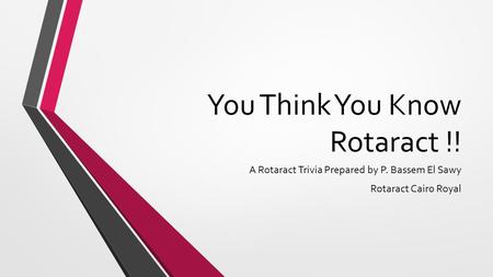 You Think You Know Rotaract !! A Rotaract Trivia Prepared by P. Bassem El Sawy Rotaract Cairo Royal.