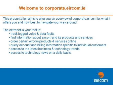 Welcome to corporate.eircom.ie This presentation aims to give you an overview of corporate.eircom.ie, what it offers you and how best to navigate your.
