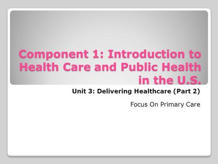 Component 1: Introduction to Health Care and Public Health in the U.S. Unit 3: Delivering Healthcare (Part 2) Focus On Primary Care.