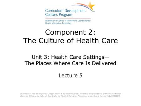Component 2: The Culture of Health Care Unit 3: Health Care Settings— The Places Where Care Is Delivered Lecture 5 This material was developed by Oregon.