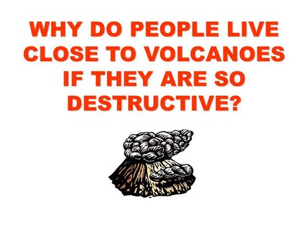 WHY DO PEOPLE LIVE CLOSE TO VOLCANOES IF THEY ARE SO DESTRUCTIVE?