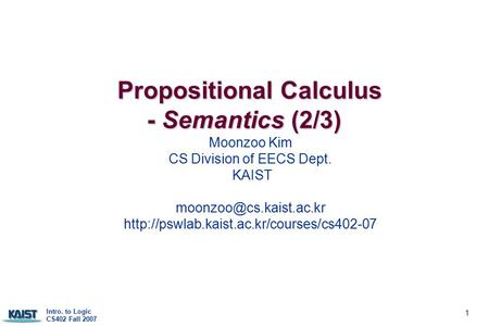 Intro. to Logic CS402 Fall 2007 1 Propositional Calculus - Semantics (2/3) Propositional Calculus - Semantics (2/3) Moonzoo Kim CS Division of EECS Dept.