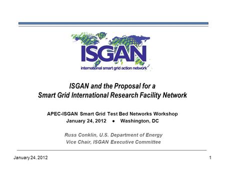 ISGAN and the Proposal for a Smart Grid International Research Facility Network APEC-ISGAN Smart Grid Test Bed Networks Workshop January 24, 2012 ● Washington,