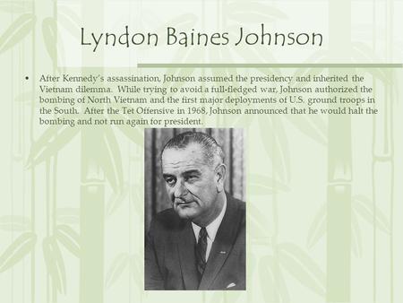 Lyndon Baines Johnson After Kennedy’s assassination, Johnson assumed the presidency and inherited the Vietnam dilemma. While trying to avoid a full-fledged.