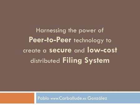 Harnessing the power of Peer-to-Peer technology to create a secure and low-cost distributed Filing System Pablo www. Carballude.es González.