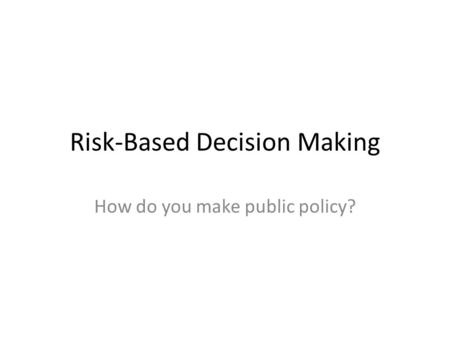 Risk-Based Decision Making How do you make public policy?