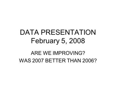 DATA PRESENTATION February 5, 2008 ARE WE IMPROVING? WAS 2007 BETTER THAN 2006?