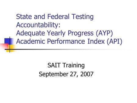 State and Federal Testing Accountability: Adequate Yearly Progress (AYP) Academic Performance Index (API) SAIT Training September 27, 2007.