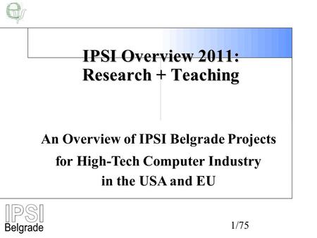 1/75 IPSI Overview 2011: Research + Teaching An Overview of IPSI Belgrade Projects for High-Tech Computer Industry in the USA and EU.