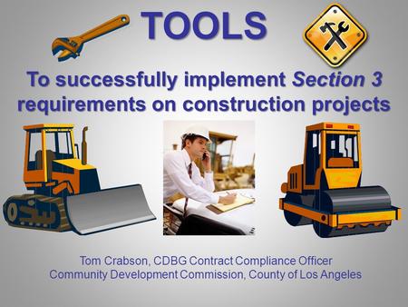 TOOLS To successfully implement Section 3 requirements on construction projects Tom Crabson, CDBG Contract Compliance Officer Community Development Commission,