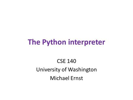 The Python interpreter CSE 140 University of Washington Michael Ernst.