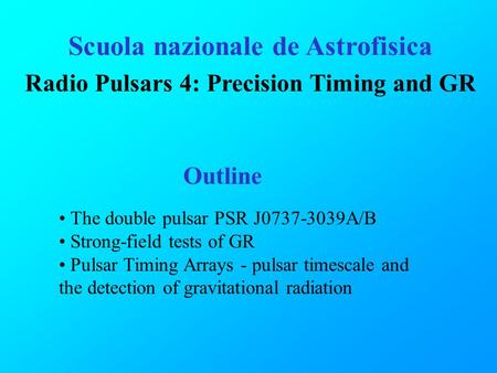 Scuola nazionale de Astrofisica Radio Pulsars 4: Precision Timing and GR Outline The double pulsar PSR J0737-3039A/B Strong-field tests of GR Pulsar Timing.
