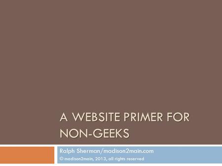 A WEBSITE PRIMER FOR NON-GEEKS Ralph Sherman/madison2main.com © madison2main, 2013, all rights reserved.