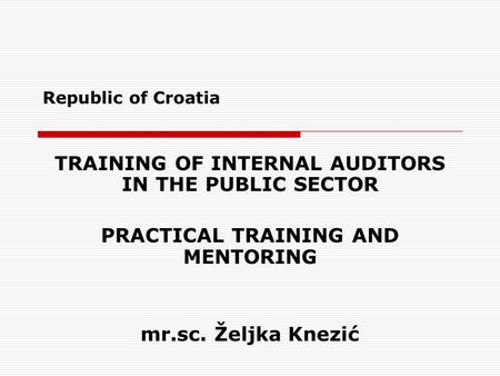 Republic of Croatia TRAINING OF INTERNAL AUDITORS IN THE PUBLIC SECTOR PRACTICAL TRAINING AND MENTORING mr.sc. Željka Knezić.
