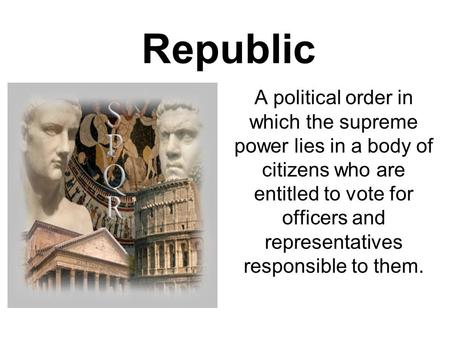 Republic A political order in which the supreme power lies in a body of citizens who are entitled to vote for officers and representatives responsible.