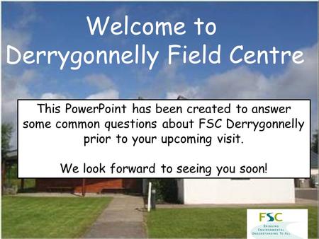Welcome to Derrygonnelly Field Centre This PowerPoint has been created to answer some common questions about FSC Derrygonnelly prior to your upcoming visit.