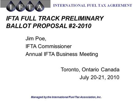 Managed by the International Fuel Tax Association, Inc. IFTA FULL TRACK PRELIMINARY BALLOT PROPOSAL #2-2010 Jim Poe, IFTA Commissioner Annual IFTA Business.