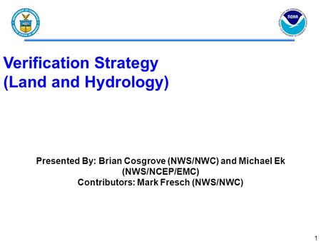 1 Verification Strategy (Land and Hydrology) Presented By: Brian Cosgrove (NWS/NWC) and Michael Ek (NWS/NCEP/EMC) Contributors: Mark Fresch (NWS/NWC)