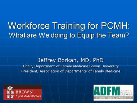 Workforce Training for PCMH: What are doing to Equip the Team? Workforce Training for PCMH: What are We doing to Equip the Team? Jeffrey Borkan, MD, PhD.