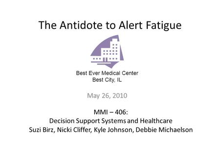 The Antidote to Alert Fatigue May 26, 2010 Best Ever Medical Center Best City, IL MMI – 406: Decision Support Systems and Healthcare Suzi Birz, Nicki.