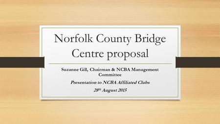 Norfolk County Bridge Centre proposal Suzanne Gill, Chairman & NCBA Management Committee Presentation to NCBA Affiliated Clubs 28 th August 2015.