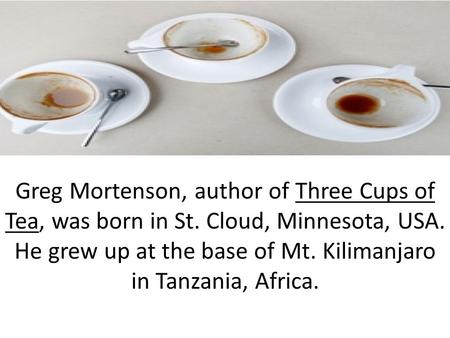 Greg Mortenson, author of Three Cups of Tea, was born in St. Cloud, Minnesota, USA. He grew up at the base of Mt. Kilimanjaro in Tanzania, Africa.