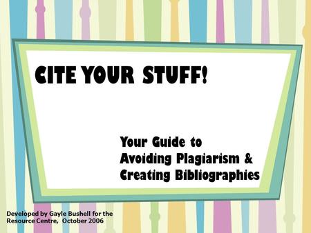 CITE YOUR STUFF! Your Guide to Avoiding Plagiarism & Creating Bibliographies Developed by Gayle Bushell for the Resource Centre, October 2006.