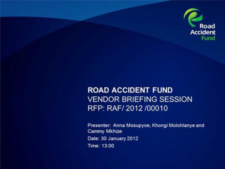 ROAD ACCIDENT FUND VENDOR BRIEFING SESSION RFP: RAF/ 2012 /00010 Presenter: Anna Mosupyoe, Khongi Molohlanye and Cammy Mkhize Date: 30 January 2012 Time: