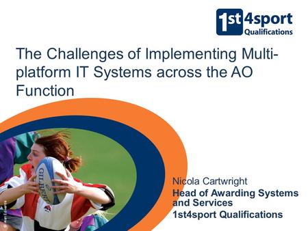 The Challenges of Implementing Multi- platform IT Systems across the AO Function Nicola Cartwright Head of Awarding Systems and Services 1st4sport Qualifications.
