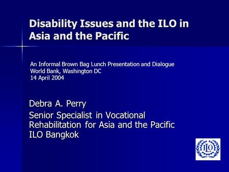 Disability Issues and the ILO in Asia and the Pacific Debra A. Perry Senior Specialist in Vocational Rehabilitation for Asia and the Pacific ILO Bangkok.