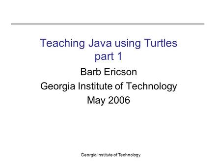 Georgia Institute of Technology Barb Ericson Georgia Institute of Technology May 2006 Teaching Java using Turtles part 1.