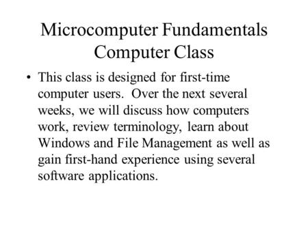 Microcomputer Fundamentals Computer Class This class is designed for first-time computer users. Over the next several weeks, we will discuss how computers.
