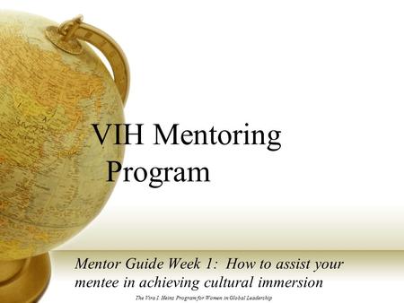 VIH Mentoring Program Mentor Guide Week 1: How to assist your mentee in achieving cultural immersion The Vira I. Heinz Program for Women in Global Leadership.