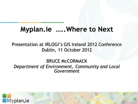Myplan.ie …..Where to Next Presentation at IRLOGI’s GIS Ireland 2012 Conference Dublin, 11 October 2012 BRUCE McCORMACK Department of Environment, Community.