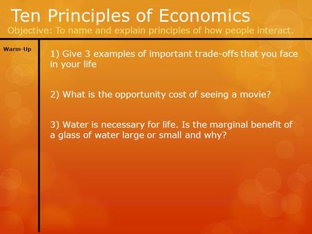 Ten Principles of Economics Objective: To name and explain principles of how people interact. Warm-Up 1) Give 3 examples of important trade-offs that you.