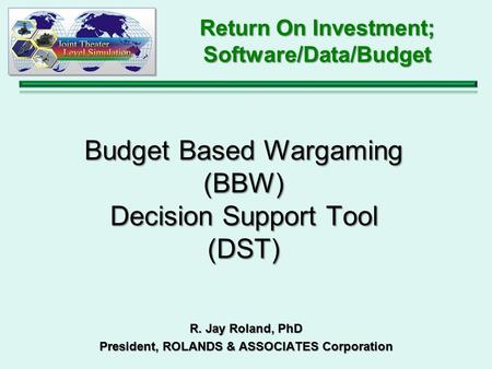 Budget Based Wargaming (BBW) Decision Support Tool (DST) R. Jay Roland, PhD President, ROLANDS & ASSOCIATES Corporation Return On Investment; Software/Data/Budget.