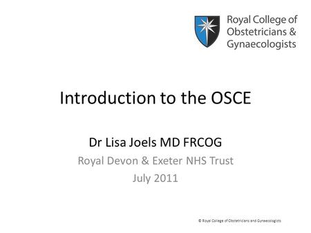 Introduction to the OSCE Dr Lisa Joels MD FRCOG Royal Devon & Exeter NHS Trust July 2011 © Royal College of Obstetricians and Gynaecologists.