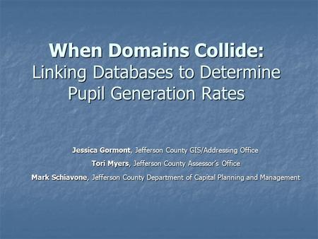 When Domains Collide: Linking Databases to Determine Pupil Generation Rates Jessica Gormont, Jefferson County GIS/Addressing Office Jessica Gormont, Jefferson.