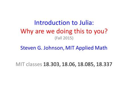 Introduction to Julia: Why are we doing this to you? (Fall 2015) Steven G. Johnson, MIT Applied Math MIT classes 18.303, 18.06, 18.085, 18.337.